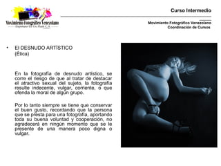 Curso Intermedio
                         _________________________________________________________________________________________
                                                                                                           _______
                                                                            Movimiento Fotográfico Venezolano
                                                                                      Coordinación de Cursos




•   El DESNUDO ARTÍSTICO
    (Ética)



    En la fotografía de desnudo artístico, se
    corre el riesgo de que al tratar de destacar
    el atractivo sexual del sujeto, la fotografía
    resulte indecente, vulgar, corriente, o que
    ofenda la moral de algún grupo.

    Por lo tanto siempre se tiene que conservar
    el buen gusto, recordando que la persona
    que se presta para una fotografía, aportando
    toda su buena voluntad y cooperación, no
    agradecerá en ningún momento que se le
    presente de una manera poco digna o
    vulgar.
 