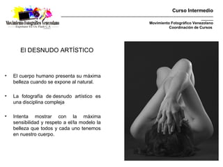 Curso Intermedio
                         _________________________________________________________________________________________
                                                                                                           _______
                                                                            Movimiento Fotográfico Venezolano
                                                                                      Coordinación de Cursos




       El DESNUDO ARTÍSTICO



•   El cuerpo humano presenta su máxima
    belleza cuando se expone al natural.

•   La fotografía de desnudo artístico es
    una disciplina compleja

•   Intenta mostrar con la máxima
    sensibilidad y respeto a el/la modelo la
    belleza que todos y cada uno tenemos
    en nuestro cuerpo.
 