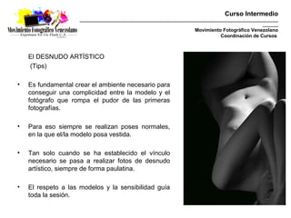 Curso Intermedio
                     _________________________________________________________________________________________
                                                                                                       _______
                                                                        Movimiento Fotográfico Venezolano
                                                                                  Coordinación de Cursos



    El DESNUDO ARTÍSTICO
    (Tips)

•   Es fundamental crear el ambiente necesario para
    conseguir una complicidad entre la modelo y el
    fotógrafo que rompa el pudor de las primeras
    fotografías.

•   Para eso siempre se realizan poses normales,
    en la que el/la modelo posa vestida.

•   Tan solo cuando se ha establecido el vínculo
    necesario se pasa a realizar fotos de desnudo
    artístico, siempre de forma paulatina.

•   El respeto a las modelos y la sensibilidad guía
    toda la sesión.
 