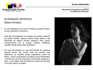 Curso Intermedio
                             _________________________________________________________________________________________
                                                                                                               _______
                                                                                Movimiento Fotográfico Venezolano
                                                                                          Coordinación de Cursos




    El DESNUDO ARTÍSTICO
    (Bases Simples)

•   Es una disciplina en la cual se retrata el cuerpo humano
    ya sea masculino y femenino.

•   Este tipo de fotografía no muestra de manera explicita
    las partes intimas, algunos cubren estas partes o las
    disimulan de alguna manera especial, otros hacen
    composiciones con el cuerpo, creando metáforas
    visuales desde frutas hasta artefactos.

•   En caso del erotismo es una rama donde se muestran
    algunas partes del cuerpo, pero de manera mas
    subliminal, se resaltan partes especificas como los
    labios , senos compuestos con alguna boca besándolos
    y demás así como la conjunción de lencería sugestiva o
    sexy , una imagen mas completa es cuando por ejemplo
    una mujer besa una paleta.
 