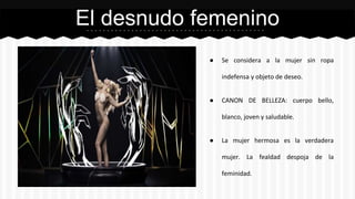El desnudo femenino 
● Se considera a la mujer sin ropa 
indefensa y objeto de deseo. 
● CANON DE BELLEZA: cuerpo bello, 
blanco, joven y saludable. 
● La mujer hermosa es la verdadera 
mujer. La fealdad despoja de la 
feminidad. 
 