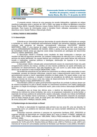 2
Promovendo Saúde na Contemporaneidade:
desafios de pesquisa, ensino e extensão
Santa Maria, RS, 08 a 11 de junho de 2010
2. METODOLOGIA
O presente estudo, trata-se de uma pesquisa de revisão bibliográfica, realizada em artigos
científicos publicados entre o período de 1991 a 2009, nas bases de dados na Blibioteca virtual em
Saúde Pública (BVS), Scientific Eletronic Library Online (SciELO) e em livros referentes à temática
abordada. Para busca de informações sobre a temática foram utilizadas expressões e termos
descritivos como: Saúde Pública e Desnutrição infantil.
3. RESULTADOS E DISCUSSÕES
3.1 A desnutrição
Entende-se por desnutrição doenças decorrentes do aporte alimentar insuficiente em energia
e nutrientes ou, ainda, do inadequado aproveitamento biológico dos alimentos ingeridos, geralmente
motivado pela presença de doenças, principalmente infecciosas (GILLESPIE; MASON;
MARTORELL,1996). É uma doença de origem multicausal e complexa que tem suas raízes na
pobreza (ORGANIZAÇÃO MUNDIAL DE SAÚDE, 2000) e, perfaz uma das causas mais freqüentes
da mortalidade infantil, ainda que algumas vezes esteja mascarada por patologias daí decorrentes
(FROTA; VIEIRA; BARROSO, 2000).
A desnutrição infantil é mostrada como resultado de dieta inadequada e doenças que
resultam de falta de segurança alimentar, de cuidados inadequados da mãe para com a criança, e de
serviços de saúde deficientes. As causas básicas que contribuem para esses fatores são estruturas
sociais e instituições, sistemas políticos e ideologias, distribuição de riquezas e de recursos
potenciais (UNICEF, 1997).
A desnutrição infantil, indicada pelo comprometimento severo do crescimento linear e/ou pelo
emagrecimento extremo da criança, constitui um dos maiores problemas de saúde enfrentados por
sociedades em desenvolvimento, seja pela freqüência com que ocorre ou pelo amplo espectro de
danos que se associam a esta condição (MONTEIRO, 2000).
Há evidências exaustivas de que déficits de crescimento na infância estão associados à maior
mortalidade, excesso de doenças infecciosas, prejuízo para o desenvolvimento psico-motor, menor
aproveitamento escolar e menor capacidade produtiva na idade adulta. Por essas razões, e por sua
íntima relação com a pobreza, a redução à metade da prevalência de déficits de crescimento em
crianças menores de cinco anos é uma das metas de desenvolvimento do milênio, assumidas em
2000 pelas Nações Unidas (MONTEIRO et al., 2009).
Para Monteiro (2003) as ações governamentais específicas de combate à pobreza devem ser
de máxima importância no país e devem resultar no crescimento econômico com melhor distribuição
de renda e à criação de empregos, contribuindo assim, para a luta contra a desnutrição (MONTEIRO,
2000).
Ressalta-se que ao longo dos últimos anos, o declínio da desnutrição no Brasil sofreu
influência da melhoria de várias condições, tais como, os progressos moderados na renda familiar; a
expansão de serviços públicos de saneamento; saúde e educação; redução nos índices de fertilidade
e natalidade, com famílias menos numerosas; e, finalmente, deslocamento crescente da população
para as áreas urbanas do país, onde, de modo geral, são melhores as oportunidades de emprego e
de renda (GOULART; FRANÇA; SOUZA, 2009).
3.2 Epidemiologia da desnutrição no Brasil
No Brasil, a desnutrição foi registrada pela primeira vez nos anos 50, uma vez descrita, foi
reconhecida como um problema de natureza médica que incluía também deficiências de vitaminas
(MONTE, 2000).
Pesquisas nacionais anteriores à pesquisa de orçamentos familiares (POF, 2002/2003) já
sugeriam redução da desnutrição em crianças abaixo de 5 anos no Brasil. A ENDEF, realizada em
1975 (IBGE, 1977), PNSN, realizada em 1989 (INAN, 1990) e PNDS realizada em 1996 (IBGE, 1998)
(VITOLO, 2008).
Segundo Wang e cols. (2002), o baixo peso para a idade diminuiu entre os estudos nacionais,
passando de 14,8% para 8,6%. Estudos feitos por Motta e cols. (2001) e Florêncio e cols. (2001) com
menores de 10 anos em comunidades carentes do Nordeste e por Monteiro e cols (2000) e Strufaldi e
 