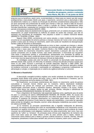 4
Promovendo Saúde na Contemporaneidade:
desafios de pesquisa, ensino e extensão
Santa Maria, RS, 08 a 11 de junho de 2010
prejuízos que os benefícios, assim como, a prematuridade e o baixo peso ao nascer que são causas
predisponentes a desnutrição infantil, pois após o nascimento, concorrem para a desnutrição à falta
de aleitamento materno ou o retardo na introdução de alimentos complementares adequados e falta
de apoio apropriado dos profissionais de saúde para orientar a mãe que, devido à falta de recursos
financeiros e/ou de conhecimentos sobre a saúde e nutrição da criança, freqüentemente utiliza
fórmulas hiperdiluídas, preparadas em condições não higiênicas, e muitas vezes estocadas por longo
período à temperatura ambiente (MONTE, 2000).
Condições ideais de abastecimento de água, juntamente com um sistema de esgoto sanitário,
desempenha um papel fundamental na melhoria do estado de saúde das crianças, que não se
expressa nos indicadores de mortalidade, mas prejudica a saúde e o estado nutricional dessas
(BARRETO; TEIXEIRA; STRINA, 2002).
Segudo Vitolo (2008), corroborando com outros estudos, a maior incidência de desnutrição
encontra-se em populações de extrema pobreza e crianças menores de 5 anos e tem como principal
preditor o baixo peso da criança ao nascimento, assim como pode ser resultante de desorganização
familiar e falta de disciplina na alimentação.
Salienta-se que a desnutrição geralmente se inicia no útero, acomete as crianças e, através
das meninas e mulheres, se estende à vida adulta e às próximas gerações, pelo seu efeito negativo
aditivo sobre o baixo peso dos bebês. Conforme Monte e Sá (1998), bebês de baixo peso que
sofreram retardo de crescimento intrauterino nascem desnutridos e possuem alto risco de morte
quando comparado com os bebês normais, caso esses sobrevivem, é improvável que recuperem
mais tarde o crescimento perdido e, provavelmente, apresentarão uma variedade de déficits de
desenvolvimento. Além disso, evidências atuais indicam que o baixo peso ao nascer está relacionado
a um maior risco de desenvolvimento de doenças crônicas da idade adulta.
As estratégias usadas pelo setor de saúde na prevenção da desnutrição estão claramente
definidas desde 1978, quando, em Alma-Ata, foi adotado o enfoque de atenção primária à saúde para
todos no ano 2000, inclusive a promoção da nutrição adequada. Segundo a OMS (2000), são
responsabilidades do setor de saúde, na alimentação e nutrição em nível nacional: definição e análise
do problema nutricional; a promoção e participação em estratégias e programas multissetoriais de
alimentação e nutrição; e implantação de um sistema de vigilância alimentar e nutricional.
3.4 Marasmo e Kwashiorkor
A desnutrição energético-protéica engloba uma ampla variedade de situações clínicas cuja
gravidade oscila desde muito graves até leves, como o caso do Kwashiorkor e marasmo, que se
manifestam clinicamente de forma distinta (LATHAM, 1991).
No Kwashiorkor, as principais características são retardo no crescimento, perda de gordura
subcutânea e muscular menos intensa que no marasmo, edema depreciável localizado
principalmente nas pernas em crianças que caminham, mas que pode atingir todo o corpo,
hepatomegalia acentuada devido a esteatose hepática, alterações mentais e de humor. Podem
ocorrer ainda danos nos cabelos, lesões de pele, anorexia, diarréia, infecções e deficiências de
micronutrientes (ORGANIZAÇÃO MUNDIAL DE SAÚDE, 2000).
Para o diagnóstico de Kwashiorkor são essenciais aspectos como, significante grau de perda
de peso e a presença de edema (ORGANIZAÇÃO MUNDIAL DE SAÚDE, 2000). As causas são
complexas, pois a criança consome habitualmente uma dieta escassa tanto em energia como em
proteínas. A presença de infecções desempenha um importante papel nessa doença, visto que
quando a ingestão de proteína é muito baixa em relação aos carboidratos, o que pode ser agravado
pelas perdas de nitrogênio nas infecções, ocorrem várias alterações metabólicas que podem resultar
em edema (LATHAM, 1991).
Já no marasmo, as principais características são a ingestão inadequada de alimentos,
sobretudo, de energia insuficiente para cobrir as necessidades metabólicas e de crescimento normal.
Apresenta um aspecto inconfundível, a criança ser muito magra, devido à perda evidente de massa
muscular nas extremidades muito delgadas e abdômen às vezes proeminente, bem como, face com
aparência de “velha” ou “simiesca”. Os principais sinais clínicos para diagnóstico de marasmo são
peso muito baixo (peso por idade inferior a 60% do peso previsto para a idade), retardo no
crescimento (baixa estatura para a idade) e gordura cutânea escassa ou ausente. Diarréia, infecção
respiratória, parasitoses e tuberculose também são comuns no marasmo, assim como, carências
 