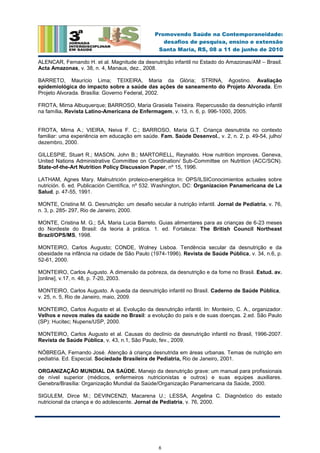 6
Promovendo Saúde na Contemporaneidade:
desafios de pesquisa, ensino e extensão
Santa Maria, RS, 08 a 11 de junho de 2010
ALENCAR, Fernando H. et al. Magnitude da desnutrição infantil no Estado do Amazonas/AM – Brasil.
Acta Amazonas, v. 38, n. 4, Manaus, dez., 2008.
BARRETO, Maurício Lima; TEIXEIRA, Maria da Glória; STRINA, Agostino. Avaliação
epidemiológica do impacto sobre a saúde das ações de saneamento do Projeto Alvorada. Em
Projeto Alvorada. Brasília: Governo Federal, 2002.
FROTA, Mirna Albuquerque; BARROSO, Maria Grasiela Teixeira. Repercussão da desnutrição infantil
na família. Revista Latino-Americana de Enfermagem, v. 13, n. 6, p. 996-1000, 2005.
FROTA, Mirna A.; VIEIRA, Neiva F. C.; BARROSO, Maria G.T. Criança desnutrida no contexto
familiar: uma experiência em educação em saúde. Fam. Saúde Desenvol., v. 2, n. 2, p. 49-54, julho/
dezembro, 2000.
GILLESPIE, Stuart R.; MASON, John B.; MARTORELL, Reynaldo. How nutrition improves. Geneva,
United Nations Administrative Committee on Coordination/ Sub-Committee on Nutrition (ACC/SCN).
State-of-the-Art Nutrition Policy Discussion Paper, nº 15, 1996.
LATHAM, Agnes Mary. Malnutrición proteico-energética In: OPS/ILSIConocimientos actuales sobre
nutrición. 6. ed. Publicación Científica, nº 532. Washington, DC: Organizacion Panamericana de La
Salud, p. 47-55, 1991.
MONTE, Cristina M. G. Desnutrição: um desafio secular à nutrição infantil. Jornal de Pediatria, v. 76,
n. 3, p. 285- 297, Rio de Janeiro, 2000.
MONTE, Cristina M. G.; SÁ, Maria Lucia Barreto. Guias alimentares para as crianças de 6-23 meses
do Nordeste do Brasil: da teoria à prática. 1. ed. Fortaleza: The British Council Northeast
Brazil/OPS/MS, 1998.
MONTEIRO, Carlos Augusto; CONDE, Wolney Lisboa. Tendência secular da desnutrição e da
obesidade na infância na cidade de São Paulo (1974-1996). Revista de Saúde Pública, v. 34, n.6, p.
52-61, 2000.
MONTEIRO, Carlos Augusto. A dimensão da pobreza, da desnutrição e da fome no Brasil. Estud. av.
[online], v.17, n. 48, p. 7-20, 2003.
MONTEIRO, Carlos Augusto. A queda da desnutrição infantil no Brasil. Caderno de Saúde Pública,
v. 25, n. 5, Rio de Janeiro, maio, 2009.
MONTEIRO, Carlos Augusto et al. Evolução da desnutrição infantil. In: Monteiro, C. A., organizador.
Velhos e novos males da saúde no Brasil: a evolução do país e de suas doenças. 2.ed. São Paulo
(SP): Hucitec; Nupens/USP, 2000.
MONTEIRO, Carlos Augusto et al. Causas do declínio da desnutrição infantil no Brasil, 1996-2007.
Revista de Saúde Pública, v. 43, n.1, São Paulo, fev., 2009.
NÓBREGA, Fernando José. Atenção à criança desnutrida em áreas urbanas. Temas de nutrição em
pediatria. Ed. Especial. Sociedade Brasileira de Pediatria, Rio de Janeiro, 2001.
ORGANIZAÇÃO MUNDIAL DA SAÚDE. Manejo da desnutrição grave: um manual para profissionais
de nível superior (médicos, enfermeiros nutricionistas e outros) e suas equipes auxiliares.
Genebra/Brasília: Organização Mundial da Saúde/Organização Panamericana da Saúde, 2000.
SIGULEM, Dirce M.; DEVINCENZI, Macarena U.; LESSA, Angelina C. Diagnóstico do estado
nutricional da criança e do adolescente. Jornal de Pediatria, v. 76, 2000.
 