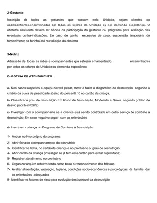 2-Gestante
Inscrição de todas as gestantes que passam pela Unidade, sejam clientes ou
acompanhantes,encaminhadas por todas os setores da Unidade ou por demanda espontânea. O
obstetra assistente deverá ter ciência da participação da gestante no programa para avaliação das
eventuais contra-indicações. Em caso de ganho excessivo de peso, suspensão temporária do
fornecimento da farinha até reavaliação do obstetra.
3-Nutriz
Admissão de todas as mães e acompanhantes que estejam amamentando, encaminhadas
por todos os setores da Unidade ou demanda espontânea
E- ROTINA DO ATENDIMENTO :
a- Nos casos suspeitos a equipe deverá pesar, medir e fazer o diagnóstico de desnutrição segundo o
critério da curva de peso/idade abaixo do percentil 10 no cartão da criança.
b- Classificar o grau de desnutrição Em Risco de Desnutrição, Moderada e Grave, segundo gráfico de
desvio padrão (NCHS)
c- Investigar com o acompanhante se a criança está sendo controlada em outro serviço de combate à
desnutrição. Em caso negativo seguir com as orientações
d- Inscrever a criança no Programa de Combate à Desnutrição
1- Anotar no livro próprio do programa
2- Abrir ficha de acompanhamento do desnutrido
3- Identificar na ficha, no cartão da criança e no prontuário o grau de desnutrição.
4- Abrir cartão da criança (investigar se já tem este cartão para evitar duplicidade)
5- Registrar atendimento no prontuário
6- Organizar arquivo rotativo tendo como base o reconhecimento dos faltosos
7- Avaliar alimentação, vacinação, higiene, condições socio-econômicas e psicológicas da família dar
as orientações adequadas
8- Identificar os fatores de risco para evolução desfavorável da desnutrição
 
