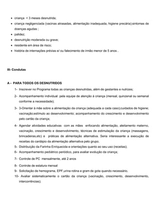 • criança < 3 meses desnutrida;
• criança negligenciada (vacinas atrasadas, alimentação inadequada, higiene precária);sintomas de
doenças agudas ;
• palidez;
• desnutrição moderada ou grave;
• residente em área de risco;
• história de internações prévias e/ ou falecimento de irmão menor de 5 anos .
III- Condutas
A - PARA TODOS OS DESNUTRIDOS
1- Inscrever no Programa todas as crianças desnutridas, além de gestantes e nutrizes;
2- Acompanhamento individual pela equipe de atenção à criança (mensal, quinzenal ou semanal
conforme a necessidade);
3- 3-Orientar à mãe sobre a alimentação da criança (adequada a cada caso);cuidados de higiene;
vacinação;estímulo ao desenvolvimento; acompanhamento do crescimento e desenvolvimento
pelo cartão da criança;
4- Agendar atividades educativas com as mães enfocando alimentação, aleitamento materno,
vacinação, crescimento e desenvolvimento, técnicas de estimulação da criança (massagens,
brincadeiras,etc) e práticas de alimentação alternativa. Seria interessante a execução de
receitas do cardápio da alimentação alternativa pelo grupo.
5- Distribuição da Farinha Enriquecida e orientações quanto ao seu uso (receitas);
6- Acompanhamento pediátrico periódico, para avaliar evolução da criança;
7- Controle de PC mensalmente, até 2 anos
8- Controle de estatura mensal
9- Solicitação de hemograma, EPF,urina rotina e gram de gota quando necessário.
10- Avaliar sistematicamente o cartão da criança (vacinação, crescimento, desenvolvimento,
intercorrências);
 
