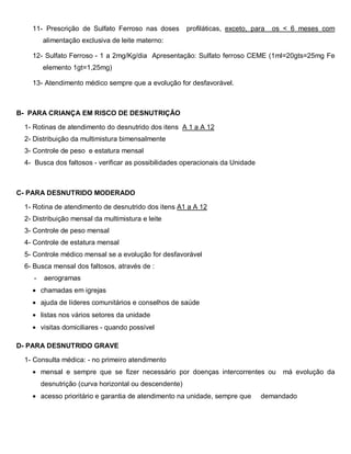 11- Prescrição de Sulfato Ferroso nas doses profiláticas, exceto, para os < 6 meses com
alimentação exclusiva de leite materno:
12- Sulfato Ferroso - 1 a 2mg/Kg/dia Apresentação: Sulfato ferroso CEME (1ml=20gts=25mg Fe
elemento 1gt=1,25mg)
13- Atendimento médico sempre que a evolução for desfavorável.
B- PARA CRIANÇA EM RISCO DE DESNUTRIÇÃO
1- Rotinas de atendimento do desnutrido dos itens A 1 a A 12
2- Distribuição da multimistura bimensalmente
3- Controle de peso e estatura mensal
4- Busca dos faltosos - verificar as possibilidades operacionais da Unidade
C- PARA DESNUTRIDO MODERADO
1- Rotina de atendimento de desnutrido dos itens A1 a A 12
2- Distribuição mensal da multimistura e leite
3- Controle de peso mensal
4- Controle de estatura mensal
5- Controle médico mensal se a evolução for desfavorável
6- Busca mensal dos faltosos, através de :
- aerogramas
• chamadas em igrejas
• ajuda de líderes comunitários e conselhos de saúde
• listas nos vários setores da unidade
• visitas domiciliares - quando possível
D- PARA DESNUTRIDO GRAVE
1- Consulta médica: - no primeiro atendimento
• mensal e sempre que se fizer necessário por doenças intercorrentes ou má evolução da
desnutrição (curva horizontal ou descendente)
• acesso prioritário e garantia de atendimento na unidade, sempre que demandado
 