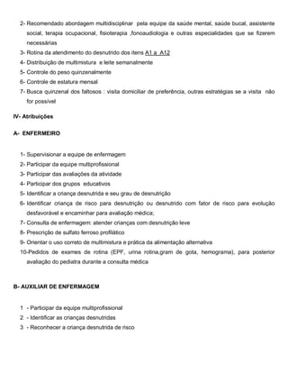 2- Recomendado abordagem multidisciplinar pela equipe da saúde mental, saúde bucal, assistente
social, terapia ocupacional, fisioterapia ,fonoaudiologia e outras especialidades que se fizerem
necessárias
3- Rotina da atendimento do desnutrido dos itens A1 a A12
4- Distribuição de multimistura e leite semanalmente
5- Controle do peso quinzenalmente
6- Controle de estatura mensal
7- Busca quinzenal dos faltosos : visita domiciliar de preferência, outras estratégias se a visita não
for possível
IV- Atribuições
A- ENFERMEIRO
1- Supervisionar a equipe de enfermagem
2- Participar da equipe multiprofissional
3- Participar das avaliações da atividade
4- Participar dos grupos educativos
5- Identificar a criança desnutrida e seu grau de desnutrição
6- Identificar criança de risco para desnutrição ou desnutrido com fator de risco para evolução
desfavorável e encaminhar para avaliação médica;
7- Consulta de enfermagem: atender crianças com desnutrição leve
8- Prescrição de sulfato ferroso profilático
9- Orientar o uso correto de multimistura e prática da alimentação alternativa
10-Pedidos de exames de rotina (EPF, urina rotina,gram de gota, hemograma), para posterior
avaliação do pediatra durante a consulta médica
B- AUXILIAR DE ENFERMAGEM
1 - Participar da equipe multiprofissional
2 - Identificar as crianças desnutridas
3 - Reconhecer a criança desnutrida de risco
 