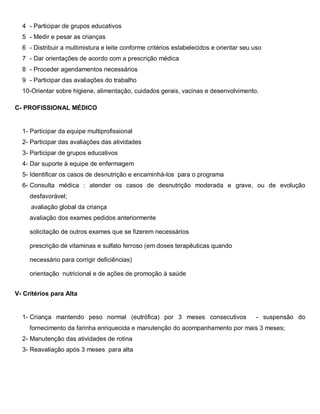 4 - Participar de grupos educativos
5 - Medir e pesar as crianças
6 - Distribuir a multimistura e leite conforme critérios estabelecidos e orientar seu uso
7 - Dar orientações de acordo com a prescrição médica
8 - Proceder agendamentos necessários
9 - Participar das avaliações do trabalho
10-Orientar sobre higiene, alimentação, cuidados gerais, vacinas e desenvolvimento.
C- PROFISSIONAL MÉDICO
1- Participar da equipe multiprofissional
2- Participar das avaliações das atividades
3- Participar de grupos educativos
4- Dar suporte à equipe de enfermagem
5- Identificar os casos de desnutrição e encaminhá-los para o programa
6- Consulta médica : atender os casos de desnutrição moderada e grave, ou de evolução
desfavorável;
avaliação global da criança
avaliação dos exames pedidos anteriormente
solicitação de outros exames que se fizerem necessários
prescrição de vitaminas e sulfato ferroso (em doses terapêuticas quando
necessário para corrigir deficiências)
orientação nutricional e de ações de promoção à saúde
V- Critérios para Alta
1- Criança mantendo peso normal (eutrófica) por 3 meses consecutivos - suspensão do
fornecimento da farinha enriquecida e manutenção do acompanhamento por mais 3 meses;
2- Manutenção das atividades de rotina
3- Reavaliação após 3 meses para alta
 