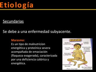 Secundarias
Se debe a una enfermedad subyacente.
Marasmo:
Es un tipo de malnutricion
energética y proteínica severa
acompañada de emaciación
(flaqueza exagerada), caracterizada
por una deficiencia calórica y
energética.
 