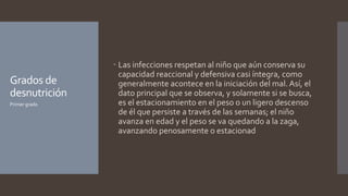 Grados de
desnutrición
 Las infecciones respetan al niño que aún conserva su
capacidad reaccional y defensiva casi íntegra, como
generalmente acontece en la iniciación del mal. Así, el
dato principal que se observa, y solamente si se busca,
es el estacionamiento en el peso o un ligero descenso
de él que persiste a través de las semanas; el niño
avanza en edad y el peso se va quedando a la zaga,
avanzando penosamente o estacionad
Primer grado
 
