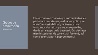 Grados de
desnutrición
 El niño duerme con los ojos entreabiertos, es
pasto fácil de catarros, resfriados y otitis, se
acentúa su irritabilidad; fácilmente hay
trastornos diarreicos y a veces se percibe,
desde esta etapa de la desnutrición, discretas
manifestaciones de carencia al factor B, así
como edemas por hipoproteinemia
Segundo grado
 