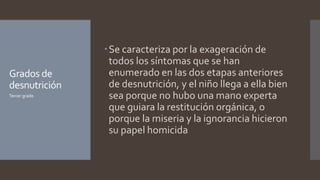 Grados de
desnutrición
Se caracteriza por la exageración de
todos los síntomas que se han
enumerado en las dos etapas anteriores
de desnutrición, y el niño llega a ella bien
sea porque no hubo una mano experta
que guiara la restitución orgánica, o
porque la miseria y la ignorancia hicieron
su papel homicida
Tercer grado
 