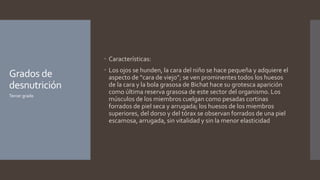 Grados de
desnutrición
 Características:
 Los ojos se hunden, la cara del niño se hace pequeña y adquiere el
aspecto de “cara de viejo”; se ven prominentes todos los huesos
de la cara y la bola grasosa de Bichat hace su grotesca aparición
como última reserva grasosa de este sector del organismo. Los
músculos de los miembros cuelgan como pesadas cortinas
forrados de piel seca y arrugada; los huesos de los miembros
superiores, del dorso y del tórax se observan forrados de una piel
escamosa, arrugada, sin vitalidad y sin la menor elasticidad
Tercer grado
 
