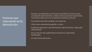 Factores que
intervienen en la
desnutrición
 Aunque normalmente se menciona a la pobreza como la causa
principal de la desnutrición, existen otras causas tan importantes
como ésta, tales como la no lactancia materna exclusiva
 la presencia de enfermedades como diarrea
 infecciones respiratorias agudas, y otras;
 la falta de educación y de información sobre la buena o adecuada
alimentación
 el no consumo de suplementos vitamínicos o alimentos
fortificados,
 el costo de los alimentos.
 