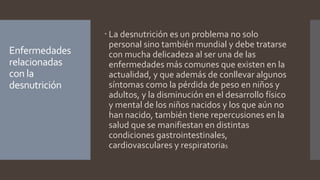 Enfermedades
relacionadas
con la
desnutrición
 La desnutrición es un problema no solo
personal sino también mundial y debe tratarse
con mucha delicadeza al ser una de las
enfermedades más comunes que existen en la
actualidad, y que además de conllevar algunos
síntomas como la pérdida de peso en niños y
adultos, y la disminución en el desarrollo físico
y mental de los niños nacidos y los que aún no
han nacido, también tiene repercusiones en la
salud que se manifiestan en distintas
condiciones gastrointestinales,
cardiovasculares y respiratorias
 