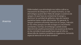 Anemia
 Enfermedad cuya etimología nos indica cuál es su
mecanismo de ataque en el cuerpo humano, su raíz
etimológica quiere decir falta de sangre o ausencia de
sangre y lo que hace es contaminar la sangre y
disminuir la cantidad de glóbulos rojos de manera
paulatina hasta niveles alarmantes. En general, la
sangre contiene suficiente hierro en el cuerpo, más aún
en los niños porque con ello se logra un crecimiento
constante y normal, sin embargo cuando existe
desnutrición podría presentarse una ausencia de hierro
en las comidas lo que puede hacer que el niño no
desarrolle de manera completa su organismo, tomando
especial atención en el área cerebral.
 