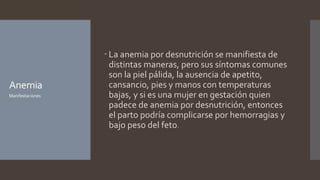 Anemia
 La anemia por desnutrición se manifiesta de
distintas maneras, pero sus síntomas comunes
son la piel pálida, la ausencia de apetito,
cansancio, pies y manos con temperaturas
bajas, y si es una mujer en gestación quien
padece de anemia por desnutrición, entonces
el parto podría complicarse por hemorragias y
bajo peso del feto.
Manifestaciones
 