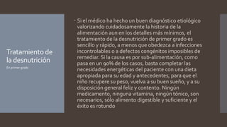 Tratamientode
la desnutrición
 Si el médico ha hecho un buen diagnóstico etiológico
valorizando cuidadosamente la historia de la
alimentación aun en los detalles más mínimos, el
tratamiento de la desnutrición de primer grado es
sencillo y rápido, a menos que obedezca a infecciones
incontrolables o a defectos congénitos imposibles de
remediar. Si la causa es por sub-alimentación, como
pasa en un 90% de los casos, basta completar las
necesidades energéticas del paciente con una dieta
apropiada para su edad y antecedentes, para que el
niño recupere su peso, vuelva a su buen sueño, y a su
disposición general feliz y contento. Ningún
medicamento, ninguna vitamina, ningún tónico, son
necesarios, sólo alimento digestible y suficiente y el
éxito es rotundo
En primer grado
 