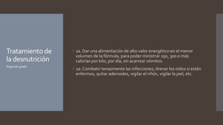 Tratamientode
la desnutrición
 1a. Dar una alimentación de alto valor energético en el menor
volumen de la fórmula, para poder ministrar 250, 300 o más
calorías por kilo, por día, sin acarrear vómitos.
 2a. Combatir tenazmente las infecciones; drenar los oídos si están
enfermos, quitar adenoides, vigilar el riñón, vigilar la piel, etc.
Segundo grado
 