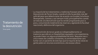 Tratamientode
la desnutrición
 La mayoría de los tratamientos y medicinas fracasan ante una
Desnutrición deTercer Grado; cuando el niño ha perdido más del
50% del peso que debería tener de acuerdo con la edad, la lucha es
desesperada, costosa y casi siempre inútil; principalmente cuando
se trata de una desnutrición que ha venido progresando poco a
poco, consumiendo totalmente las reservas y agotando la facultad
reaccional y defensiva del organismo
 La desnutrición de tercer grado es indispensablemente un
trastorno que sólo en un hospital bien equipado y con experiencia,
se puede tratar con alguna probabilidad de éxito. Requiere tres o
cinco meses de cuidados constantes, es extremadamente caro
luchar con un paciente de este tipo que la mayoría de las veces es
gente pobre en recursos económicos y de escasa cultura
Tercer grado
 