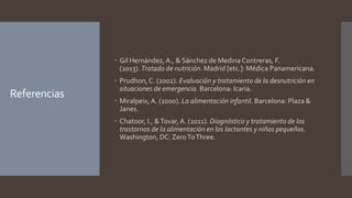 Referencias
 Gil Hernández, A., & Sánchez de Medina Contreras, F.
(2013). Tratado de nutrición. Madrid [etc.]: Médica Panamericana.
 Prudhon, C. (2002). Evaluación y tratamiento de la desnutrición en
situaciones de emergencia. Barcelona: Icaria.
 Miralpeix,A. (2000). La alimentación infantil. Barcelona: Plaza &
Janes.
 Chatoor, I., &Tovar,A. (2011). Diagnóstico y tratamiento de los
trastornos de la alimentación en los lactantes y niños pequeños.
Washington, DC: ZeroToThree.
 