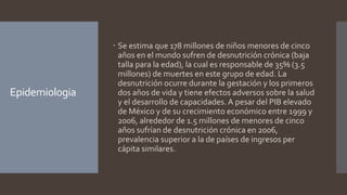 Epidemiologia
 Se estima que 178 millones de niños menores de cinco
años en el mundo sufren de desnutrición crónica (baja
talla para la edad), la cual es responsable de 35% (3.5
millones) de muertes en este grupo de edad. La
desnutrición ocurre durante la gestación y los primeros
dos años de vida y tiene efectos adversos sobre la salud
y el desarrollo de capacidades. A pesar del PIB elevado
de México y de su crecimiento económico entre 1999 y
2006, alrededor de 1.5 millones de menores de cinco
años sufrían de desnutrición crónica en 2006,
prevalencia superior a la de países de ingresos per
cápita similares.
 