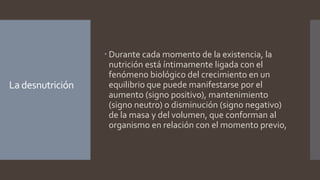 La desnutrición
 Durante cada momento de la existencia, la
nutrición está íntimamente ligada con el
fenómeno biológico del crecimiento en un
equilibrio que puede manifestarse por el
aumento (signo positivo), mantenimiento
(signo neutro) o disminución (signo negativo)
de la masa y del volumen, que conforman al
organismo en relación con el momento previo,
 