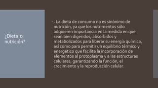 ¿Dieta o
nutrición?
 . La dieta de consumo no es sinónimo de
nutrición, ya que los nutrimentos sólo
adquieren importancia en la medida en que
sean bien digeridos, absorbidos y
metabolizados para liberar su energía química,
así como para permitir un equilibrio térmico y
energético que facilite la incorporación de
elementos al protoplasma y a las estructuras
celulares, garantizando la función, el
crecimiento y la reproducción celular.
 