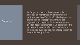 Síntomas
 La fatiga, los mareos, los desmayos, la
ausencia de menstruación, el crecimiento
deficiente en los niños, la pérdida de peso y la
disminución de la respuesta inmune del
organismo son algunos de los síntomas que
pueden llegar a alertar sobre un posible cuadro
de desnutrición esta afección vinculada a la
nutrición se puede corregir con la reposición de
los nutrientes que faltan
 