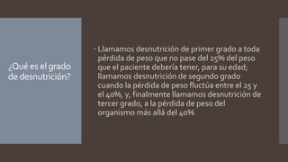 ¿Qué es el grado
de desnutrición?
 Llamamos desnutrición de primer grado a toda
pérdida de peso que no pase del 25% del peso
que el paciente debería tener, para su edad;
llamamos desnutrición de segundo grado
cuando la pérdida de peso fluctúa entre el 25 y
el 40%, y, finalmente llamamos desnutrición de
tercer grado, a la pérdida de peso del
organismo más allá del 40%
 