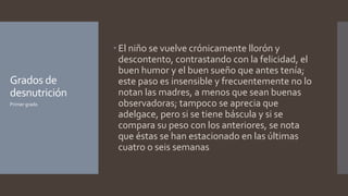 Grados de
desnutrición
 El niño se vuelve crónicamente llorón y
descontento, contrastando con la felicidad, el
buen humor y el buen sueño que antes tenía;
este paso es insensible y frecuentemente no lo
notan las madres, a menos que sean buenas
observadoras; tampoco se aprecia que
adelgace, pero si se tiene báscula y si se
compara su peso con los anteriores, se nota
que éstas se han estacionado en las últimas
cuatro o seis semanas
Primer grado
 