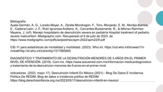 Bibliografía
Ayala-Germán, A. G., Loredo-Mayer, A., Zárate-Mondragón, F., Toro- Monjaráz, E. M., Montijo-Barrios,
E., Cadena-León, J. F., Rubí Ignorosa-Arellano, K., Cervantes-Bustamante, R., & Alfonso Ramírez-
Mayans, J. (s/f). Manejo hospitalario de desnutrición severa en pediatría Hospital treatment of pediatric
severe malnutrition. Medigraphic.com. Recuperado el 8 de julio de 2023, de
https://www.medigraphic.com/pdfs/actpedmex/apm-2022/apm223f.pdf
CIE-11 para estadísticas de mortalidad y morbilidad. (2023). Who.int. https://icd.who.int/browse11/l-
m/es#/http://id.who.int/icd/entity/1517885800
DIAGNÓSTICO Y TRATAMIENTO DE LA DESNUTRICIÓN MENORES DE 5 AÑOS EN EL PRIMER
NIVEL DE ATENCIÓN. (2018). Com.mx. https://www.actuamed.com.mx/informacion-medica/diagnostico-
y-tratamiento-de-la-desnutricion-menores-de-5-anos-en-el-primer-nivel
indicadores. (2023, mayo 17). Desnutrición Infantil En México (2021) - Blog De Datos E Incidencia
Política De REDIM. Blog de datos e incidencia política de REDIM.
https://blog.derechosinfancia.org.mx/2023/05/17/desnutricion-infantil-en-mexico/
 