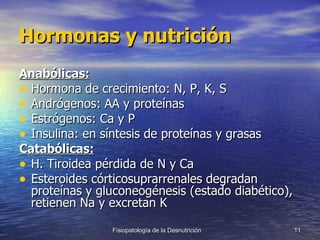 Hormonas y nutrición Anabólicas: Hormona de crecimiento: N, P, K, S Andrógenos: AA y proteínas Estrógenos: Ca y P Insulina: en síntesis de proteínas y grasas Catabólicas: H. Tiroidea pérdida de N y Ca Esteroides córticosuprarrenales degradan proteínas y gluconeogénesis (estado diabético), retienen Na y excretan K 