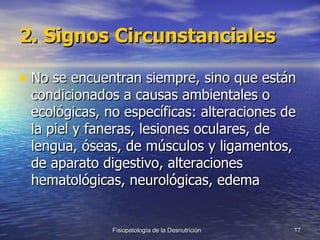 2. Signos Circunstanciales No se encuentran siempre, sino que están condicionados a causas ambientales o ecológicas, no específicas: alteraciones de la piel y faneras, lesiones oculares, de lengua, óseas, de músculos y ligamentos, de aparato digestivo, alteraciones hematológicas, neurológicas, edema 