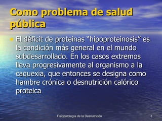 Como problema de salud pública El déficit de proteinas “hipoproteinosis” es la condición más general en el mundo subdesarrollado. En los casos extremos lleva progresivamente al organismo a la caquexia, que entonces se designa como hambre crónica o desnutrición calórico proteica  