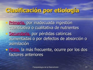 Clasificación por etiología Primaria,  por inadecuada ingestión cuantitativa o cualitativa de nutrientes Secundaria,  por pérdidas calóricas aumentadas o por defectos de absorción o asimilación Mixta,  la más frecuente, ocurre por los dos factores anteriores 
