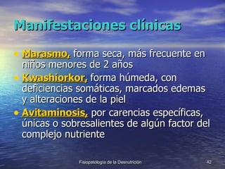 Manifestaciones clínicas Marasmo,  forma seca, más frecuente en niños menores de 2 años Kwashiorkor,  forma húmeda, con deficiencias somáticas, marcados edemas y alteraciones de la piel Avitaminosis,  por carencias específicas, únicas o sobresalientes de algún factor del complejo nutriente 
