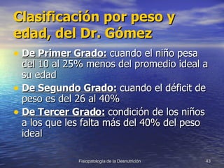 Clasificación por peso y edad, del Dr. Gómez De Primer Grado:  cuando el niño pesa del 10 al 25% menos del promedio ideal a su edad De Segundo Grado:  cuando el déficit de peso es del 26 al 40%  De Tercer Grado:  condición de los niños a los que les falta más del 40% del peso ideal 