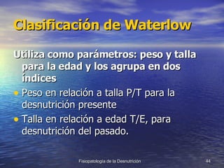 Clasificación de Waterlow Utiliza como parámetros: peso y talla para la edad y los agrupa en dos índices Peso en relación a talla P/T para la desnutrición presente Talla en relación a edad T/E, para desnutrición del pasado. 