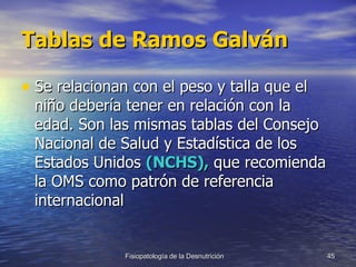 Tablas de Ramos Galván Se relacionan con el peso y talla que el niño debería tener en relación con la edad. Son las mismas tablas del Consejo Nacional de Salud y Estadística de los Estados Unidos  (NCHS),  que recomienda la OMS como patrón de referencia internacional 