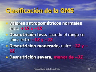 Clasificación de la OMS Valores antropométricos normales  entre  +1Z a –1Z Desnutrición leve,  cuando el rango se ubica entre  –1Z y –2Z Desnutrición moderada,  entre  –2Z y –3Z Desnutrición severa,   menor de –3Z 