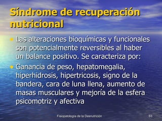 Síndrome de recuperación nutricional Las alteraciones bioquímicas y funcionales son potencialmente reversibles al haber un balance positivo. Se caracteriza por: Ganancia de peso, hepatomegalia, hiperhidrosis, hipertricosis, signo de la bandera, cara de luna llena, aumento de masas musculares y mejoría de la esfera psicomotriz y afectiva  