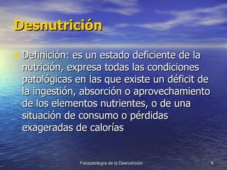 Desnutrición Definición: es un estado deficiente de la nutrición, expresa todas las condiciones patológicas en las que existe un déficit de la ingestión, absorción o aprovechamiento de los elementos nutrientes, o de una situación de consumo o pérdidas exageradas de calorías 