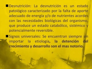 Desnutrición: La desnutrición es un estado patológico caracterizado por la falta de aporte adecuado de energía y/o de nutrientes acordes con las necesidades biológicas del organismo, que produce un estado catabólico, sistémico y potencialmente reversible. Signos universales: Se encuentran siempre sin importar la etiología, la detención del crecimiento y desarrollo son el mas notorio.