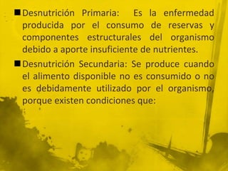 Desnutrición Primaria:  Es la enfermedad producida por el consumo de reservas y componentes estructurales del organismo debido a aporte insuficiente de nutrientes.Desnutrición Secundaria: Se produce cuando el alimento disponible no es consumido o no es debidamente utilizado por el organismo, porque existen condiciones que: 