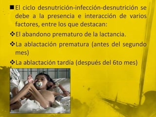 La desnutrición es consecuencia de las enfermedades infecciosas, principalmente, y de una ingestión alimentaria inadecuada. Además de los aspectos fisiológicos, la desnutrición se asocia con otros muchos factores interrelacionados entre sí, los de índole social, política, económica, ambiental, psicológica y cultural.