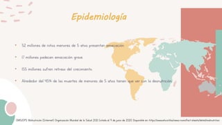 Epidemiología
• 52 millones de niños menores de 5 años presentan emaciación.
• 17 millones padecen emaciación grave.
• 155 millones sufren retraso del crecimiento.
• Alrededor del 45% de las muertes de menores de 5 años tienen que ver con la desnutrición.
OMS/OPS. Malnutrición [Internet]. Organización Mundial de la Salud. 2021 [citado el 9 de junio de 2021]. Disponible en: https://www.who.int/es/news-room/fact-sheets/detail/malnutrition
 