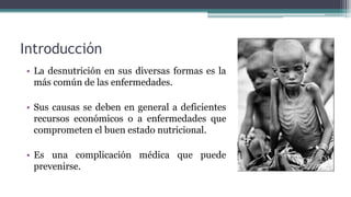 Introducción
• La desnutrición en sus diversas formas es la
más común de las enfermedades.
• Sus causas se deben en general a deficientes
recursos económicos o a enfermedades que
comprometen el buen estado nutricional.
• Es una complicación médica que puede
prevenirse.
 