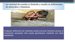 • La variedad de comida es limitado y resulta en deficiencias
de minerales y vitaminas.
Cualquier deficiencia de nutrientes puede provocar marasmo porque el
crecimiento apropiado sólo puede garantizarse mediante una dieta
equilibrada
 